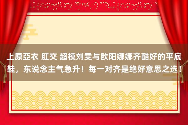 上原亞衣 肛交 超模刘雯与欧阳娜娜齐酷好的平底鞋，东说念主气急升！每一对齐是绝好意思之选！