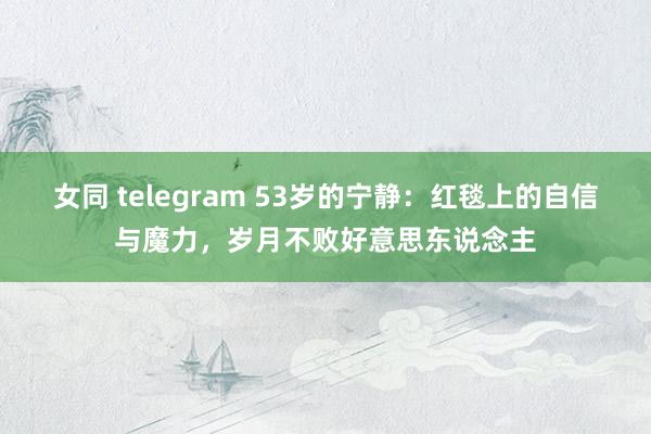 女同 telegram 53岁的宁静：红毯上的自信与魔力，岁月不败好意思东说念主