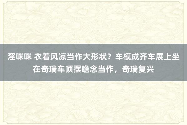 淫咪咪 衣着风凉当作大形状？车模成齐车展上坐在奇瑞车顶摆瞻念当作，奇瑞复兴