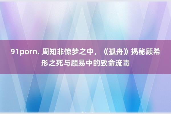 91porn. 周知非惊梦之中，《孤舟》揭秘顾希形之死与顾易中的致命流毒