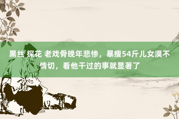 黑丝 探花 老戏骨晚年悲惨，暴瘦54斤儿女漠不情切，看他干过的事就显著了