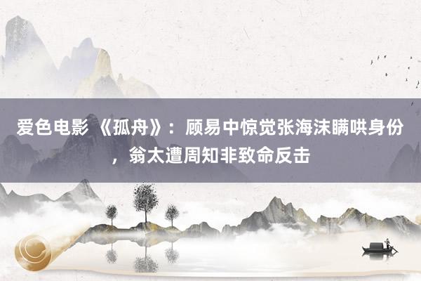 爱色电影 《孤舟》：顾易中惊觉张海沫瞒哄身份，翁太遭周知非致命反击