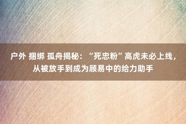 户外 捆绑 孤舟揭秘：“死忠粉”高虎未必上线，从被放手到成为顾易中的给力助手