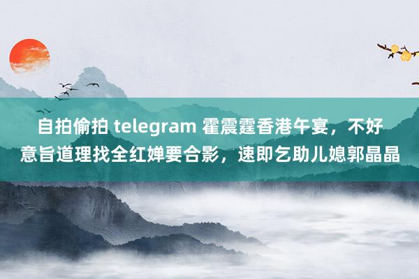 自拍偷拍 telegram 霍震霆香港午宴，不好意旨道理找全红婵要合影，速即乞助儿媳郭晶晶