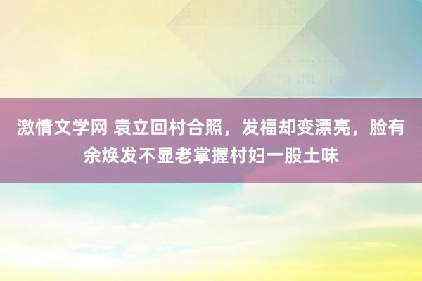 激情文学网 袁立回村合照，发福却变漂亮，脸有余焕发不显老掌握村妇一股土味