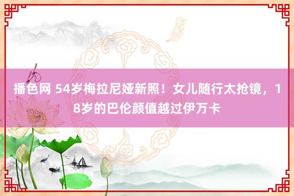 播色网 54岁梅拉尼娅新照！女儿随行太抢镜，18岁的巴伦颜值越过伊万卡