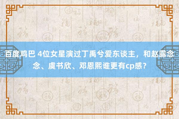 百度鸡巴 4位女星演过丁禹兮爱东谈主，和赵露念念、虞书欣、邓恩熙谁更有cp感？