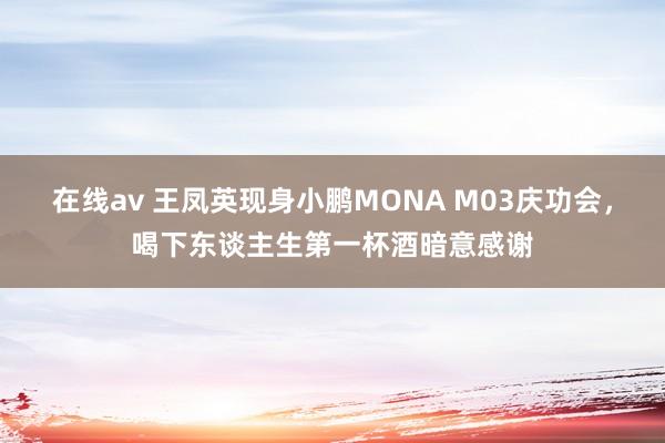 在线av 王凤英现身小鹏MONA M03庆功会，喝下东谈主生第一杯酒暗意感谢