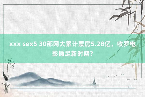 xxx sex5 30部网大累计票房5.28亿，收罗电影插足新时期？