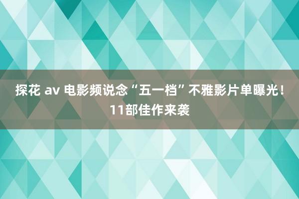 探花 av 电影频说念“五一档”不雅影片单曝光！11部佳作来袭