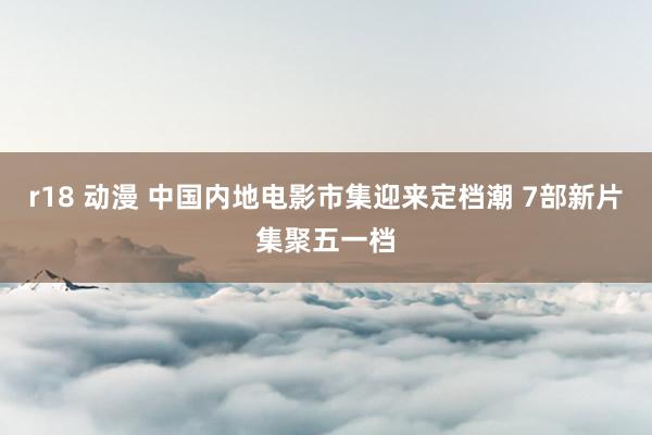 r18 动漫 中国内地电影市集迎来定档潮 7部新片集聚五一档