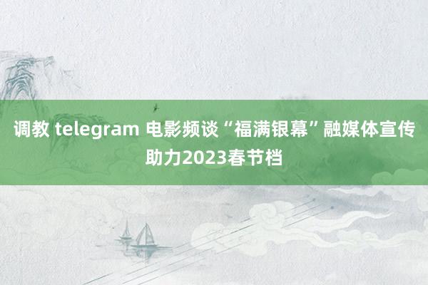 调教 telegram 电影频谈“福满银幕”融媒体宣传助力2023春节档