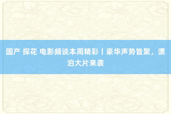 国产 探花 电影频谈本周精彩丨豪华声势皆聚，漂泊大片来袭