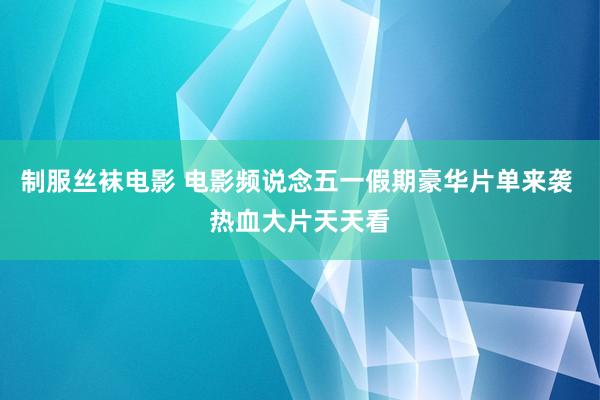 制服丝袜电影 电影频说念五一假期豪华片单来袭 热血大片天天看