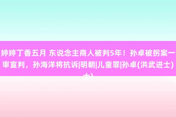 婷婷丁香五月 东说念主商人被判5年！孙卓被拐案一审宣判，孙海洋将抗诉|明朝|儿童罪|孙卓(洪武进士)