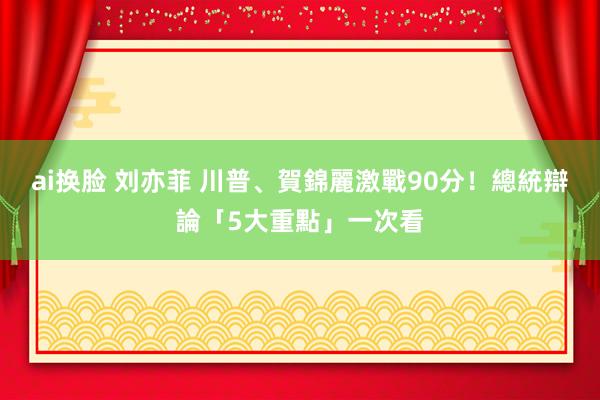 ai换脸 刘亦菲 川普、賀錦麗激戰90分！　總統辯論「5大重點」一次看