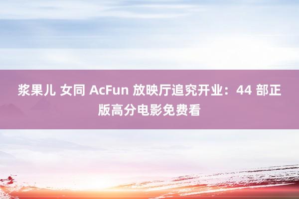 浆果儿 女同 AcFun 放映厅追究开业：44 部正版高分电影免费看