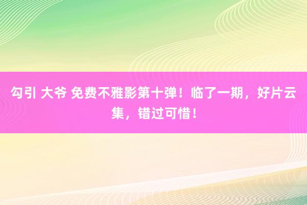 勾引 大爷 免费不雅影第十弹！临了一期，好片云集，错过可惜！