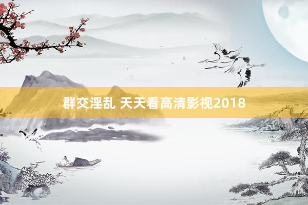 群交淫乱 天天看高清影视2018