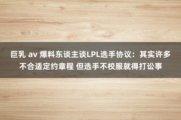 巨乳 av 爆料东谈主谈LPL选手协议：其实许多不合适定约章程 但选手不校服就得打讼事