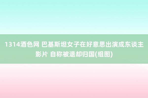 1314酒色网 巴基斯坦女子在好意思出演成东谈主影片 自称被退却归国(组图)