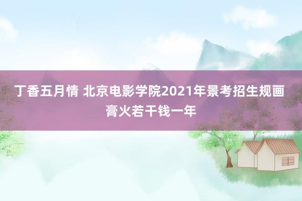 丁香五月情 北京电影学院2021年景考招生规画 膏火若干钱一年