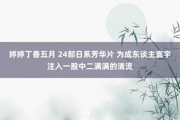 婷婷丁香五月 24部日系芳华片 为成东谈主寰宇注入一股中二满满的清流