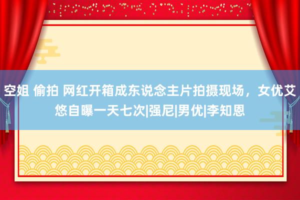 空姐 偷拍 网红开箱成东说念主片拍摄现场，女优艾悠自曝一天七次|强尼|男优|李知恩