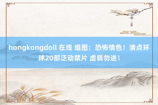 hongkongdoll 在线 组图：恐怖情色！清点环球20部泛动禁片 虚弱勿进！