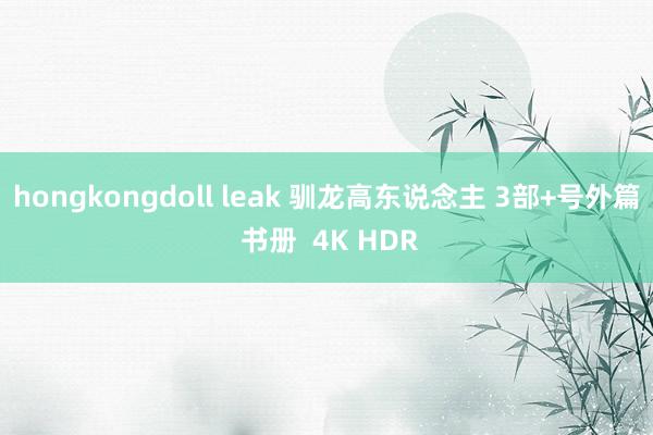 hongkongdoll leak 驯龙高东说念主 3部+号外篇 书册  4K HDR