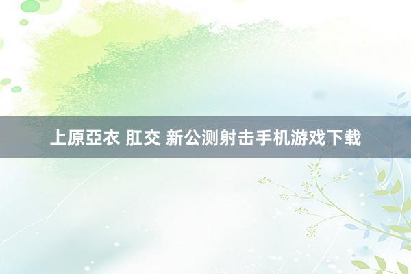 上原亞衣 肛交 新公测射击手机游戏下载