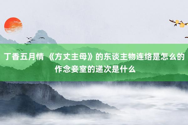 丁香五月情 《方丈主母》的东谈主物连络是怎么的 作念妾室的递次是什么