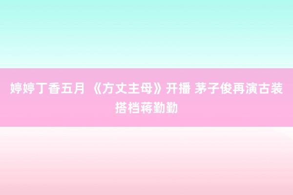 婷婷丁香五月 《方丈主母》开播 茅子俊再演古装搭档蒋勤勤