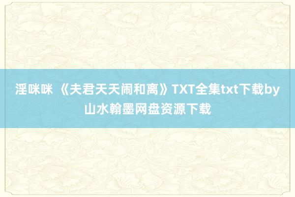 淫咪咪 《夫君天天闹和离》TXT全集txt下载by山水翰墨网盘资源下载