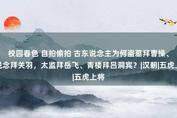 校园春色 自拍偷拍 古东说念主为何盗墓拜曹操、黑说念拜关羽，太监拜岳飞、青楼拜吕洞宾？|汉朝|五虎上将