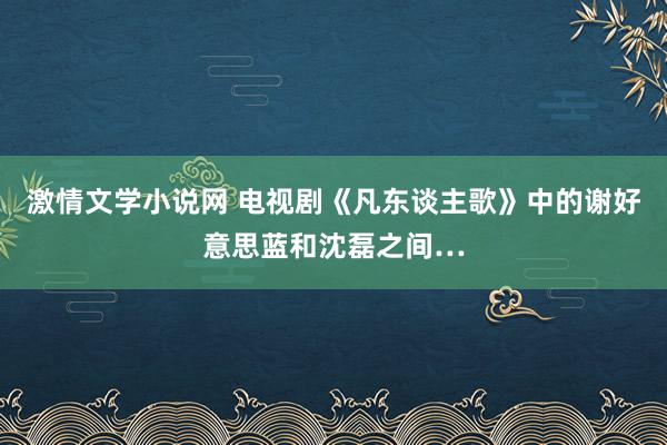 激情文学小说网 电视剧《凡东谈主歌》中的谢好意思蓝和沈磊之间…