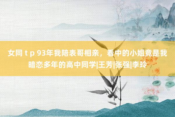 女同 t p 93年我陪表哥相亲，看中的小姐竟是我暗恋多年的高中同学|王芳|张强|李玲