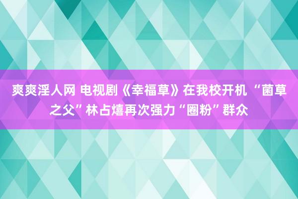 爽爽淫人网 电视剧《幸福草》在我校开机 “菌草之父”林占熺再次强力“圈粉”群众