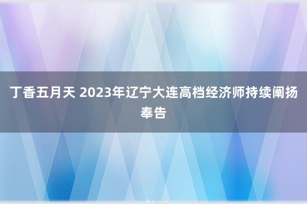 丁香五月天 2023年辽宁大连高档经济师持续阐扬奉告