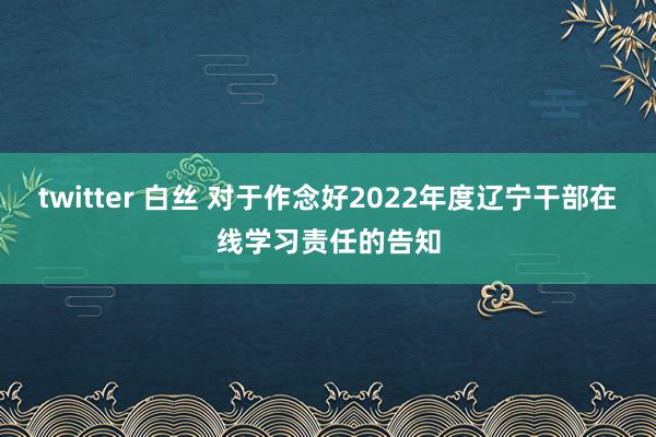 twitter 白丝 对于作念好2022年度辽宁干部在线学习责任的告知