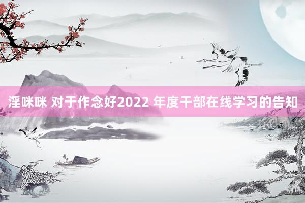 淫咪咪 对于作念好2022 年度干部在线学习的告知