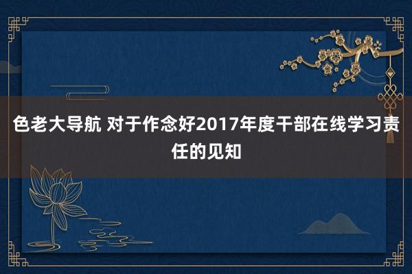 色老大导航 对于作念好2017年度干部在线学习责任的见知