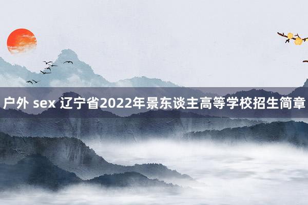 户外 sex 辽宁省2022年景东谈主高等学校招生简章