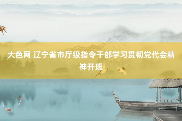 大色网 辽宁省市厅级指令干部学习贯彻党代会精神开班