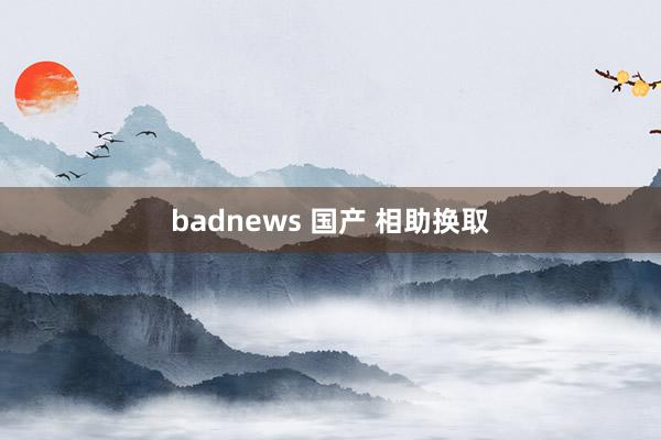 badnews 国产 相助换取