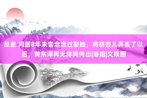 反差 同居8年未尝念念过娶她，将胡杏儿弄丢了以后，黄宗泽再无绯闻传出|港姐|文娱圈