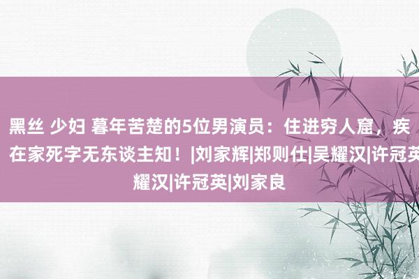 黑丝 少妇 暮年苦楚的5位男演员：住进穷人窟，疾病缠身，在家死字无东谈主知！|刘家辉|郑则仕|吴耀汉|许冠英|刘家良