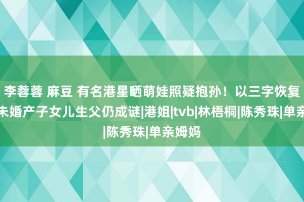 李蓉蓉 麻豆 有名港星晒萌娃照疑抱孙！以三字恢复，曾未婚产子女儿生父仍成谜|港姐|tvb|林梧桐|陈秀珠|单亲姆妈