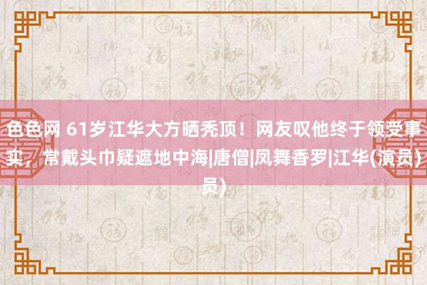 色色网 61岁江华大方晒秃顶！网友叹他终于领受事实，常戴头巾疑遮地中海|唐僧|凤舞香罗|江华(演员)