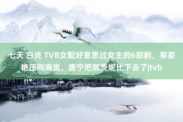 七天 白虎 TVB女配好意思过女主的6部剧，黎姿艳压向海岚，唐宁把郭羡妮比下去了|tvb